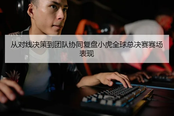 从对线决策到团队协同复盘小虎全球总决赛赛场表现
